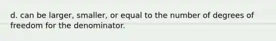 d. can be larger, smaller, or equal to the number of degrees of freedom for the denominator.