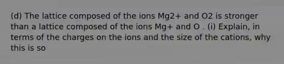 (d) The lattice composed of the ions Mg2+ and O2 is stronger than a lattice composed of the ions Mg+ and O . (i) Explain, in terms of the charges on the ions and the size of the cations, why this is so