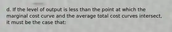 d. If the level of output is <a href='https://www.questionai.com/knowledge/k7BtlYpAMX-less-than' class='anchor-knowledge'>less than</a> the point at which the marginal cost curve and the average total cost curves intersect, it must be the case that: