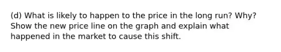 (d) What is likely to happen to the price in the long run? Why? Show the new price line on the graph and explain what happened in the market to cause this shift.