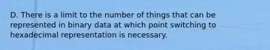 D. There is a limit to the number of things that can be represented in binary data at which point switching to hexadecimal representation is necessary.