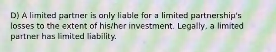 D) A limited partner is only liable for a limited partnership's losses to the extent of his/her investment. Legally, a limited partner has limited liability.