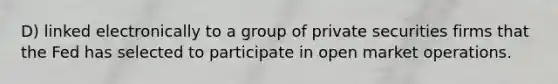 D) linked electronically to a group of private securities firms that the Fed has selected to participate in open market operations.