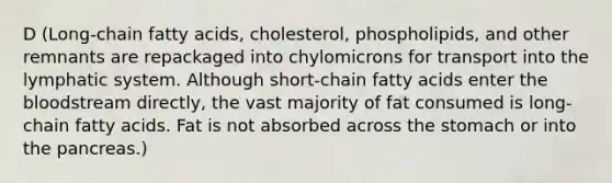 D (Long-chain fatty acids, cholesterol, phospholipids, and other remnants are repackaged into chylomicrons for transport into the lymphatic system. Although short-chain fatty acids enter the bloodstream directly, the vast majority of fat consumed is long-chain fatty acids. Fat is not absorbed across the stomach or into the pancreas.)