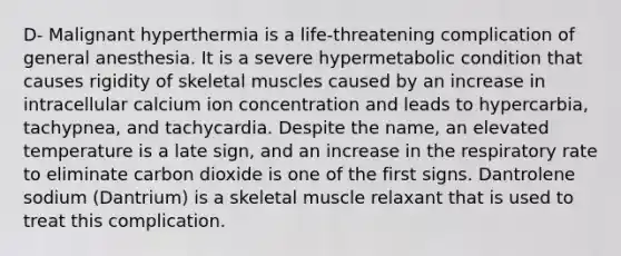 D- Malignant hyperthermia is a life-threatening complication of general anesthesia. It is a severe hypermetabolic condition that causes rigidity of skeletal muscles caused by an increase in intracellular calcium ion concentration and leads to hypercarbia, tachypnea, and tachycardia. Despite the name, an elevated temperature is a late sign, and an increase in the respiratory rate to eliminate carbon dioxide is one of the first signs. Dantrolene sodium (Dantrium) is a skeletal muscle relaxant that is used to treat this complication.