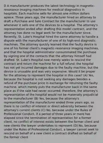 D A manufacturer produces the latest technology in magnetic-resonance imaging machines for medical diagnostics in hospitals. Each machine sells for almost one million dollars apiece. Three years ago, the manufacturer hired an attorney to draft a Purchase and Sale Contract for the manufacturer to use whenever it sells one of the devices to a hospital. The attorney's representation ended after drafting this model contract, and the attorney has done no legal work for the manufacturer since. Recently, St. Luke's Hospital hired the same attorney to handle a dispute with the manufacturer of one of its high-end diagnostic machines. The attorney quickly learned that the faulty device is one of his former client's magnetic-resonance imaging machines, and that the hospital administrator consummated the purchase by signing one of the contacts that the attorney himself had drafted. St. Luke's Hospital now merely seeks to rescind the contract and return the machine for a full refund; the hospital has not yet incurred damages due to the faulty machine, but the device is unusable and was very expensive. Would it be proper for the attorney to represent the hospital in this case? (A) Yes, because the hospital is not seeking any damages besides a refund of the purchase price in exchange for returning the faulty machine, which merely puts the manufacturer back in the same place as if the sale had never occurred; therefore, the attorney's representation of the hospital would not be materially prejudicial to the manufacturer (B) Yes, because the attorney's representation of the manufacturer ended three years ago, so there is no conflict of interest or direct adversity between the attorney's current clients (C) No, because under the Rules of Professional Conduct, if a period of three years or more has elapsed since the termination of representation for a former client, no conflict of interest exists between the former client and new clients the lawyer undertakes to represent (D) No, because under the Rules of Professional Conduct, a lawyer cannot seek to rescind on behalf of a new client a contract drafted on behalf of the former client