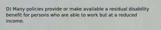 D) Many policies provide or make available a residual disability benefit for persons who are able to work but at a reduced income.