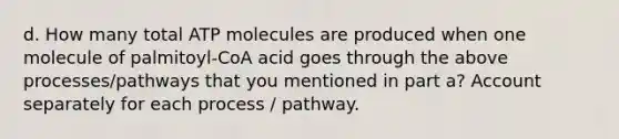 d. How many total ATP molecules are produced when one molecule of palmitoyl-CoA acid goes through the above processes/pathways that you mentioned in part a? Account separately for each process / pathway.