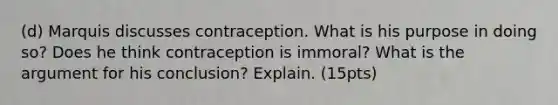 (d) Marquis discusses contraception. What is his purpose in doing so? Does he think contraception is immoral? What is the argument for his conclusion? Explain. (15pts)