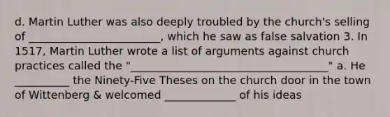 d. Martin Luther was also deeply troubled by the church's selling of ________________________, which he saw as false salvation 3. In 1517, Martin Luther wrote a list of arguments against church practices called the "____________________________________" a. He __________ the Ninety-Five Theses on the church door in the town of Wittenberg & welcomed _____________ of his ideas