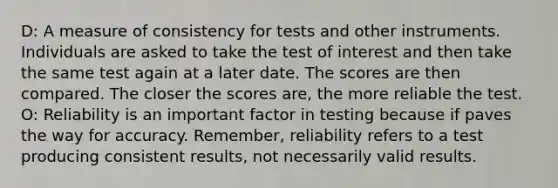 D: A measure of consistency for tests and other instruments. Individuals are asked to take the test of interest and then take the same test again at a later date. The scores are then compared. The closer the scores are, the more reliable the test. O: Reliability is an important factor in testing because if paves the way for accuracy. Remember, reliability refers to a test producing consistent results, not necessarily valid results.