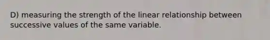 D) measuring the strength of the linear relationship between successive values of the same variable.