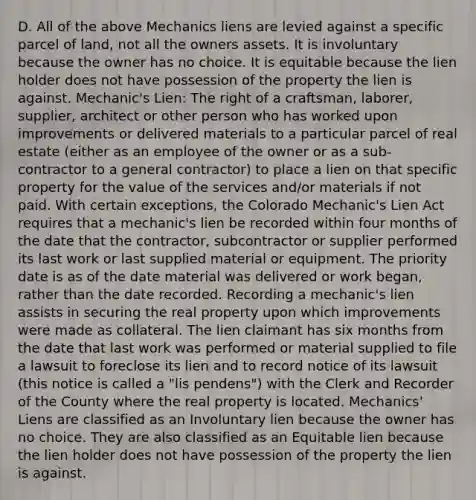 D. All of the above Mechanics liens are levied against a specific parcel of land, not all the owners assets. It is involuntary because the owner has no choice. It is equitable because the lien holder does not have possession of the property the lien is against. Mechanic's Lien: The right of a craftsman, laborer, supplier, architect or other person who has worked upon improvements or delivered materials to a particular parcel of real estate (either as an employee of the owner or as a sub-contractor to a general contractor) to place a lien on that specific property for the value of the services and/or materials if not paid. With certain exceptions, the Colorado Mechanic's Lien Act requires that a mechanic's lien be recorded within four months of the date that the contractor, subcontractor or supplier performed its last work or last supplied material or equipment. The priority date is as of the date material was delivered or work began, rather than the date recorded. Recording a mechanic's lien assists in securing the real property upon which improvements were made as collateral. The lien claimant has six months from the date that last work was performed or material supplied to file a lawsuit to foreclose its lien and to record notice of its lawsuit (this notice is called a "lis pendens") with the Clerk and Recorder of the County where the real property is located. Mechanics' Liens are classified as an Involuntary lien because the owner has no choice. They are also classified as an Equitable lien because the lien holder does not have possession of the property the lien is against.