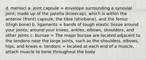 d. menisci a. joint capsule = envelope surrounding a synovial joint; made up of the patella (kneecap), which is within the anterior (front) capsule, the tibia (shinbone), and the femur (thigh bone) b. ligaments = bands of tough elastic tissue around your joints; around your knees, ankles, elbows, shoulders, and other joints c. bursae = The major bursae are located adjacent to the tendons near the large joints, such as the shoulders, elbows, hips, and knees e. tendons = located at each end of a muscle, attach muscle to bone throughout the body