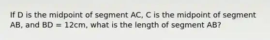 If D is the midpoint of segment AC, C is the midpoint of segment AB, and BD = 12cm, what is the length of segment AB?