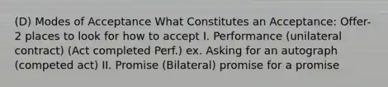 (D) Modes of Acceptance What Constitutes an Acceptance: Offer- 2 places to look for how to accept I. Performance (unilateral contract) (Act completed Perf.) ex. Asking for an autograph (competed act) II. Promise (Bilateral) promise for a promise