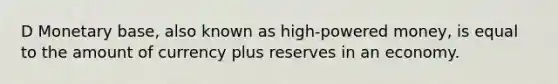 D Monetary base, also known as high-powered money, is equal to the amount of currency plus reserves in an economy.