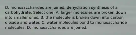 D. monosaccharides are joined. dehydration synthesis of a carbohydrate, Select one: A. larger molecules are broken down into smaller ones. B. the molecule is broken down into carbon dioxide and water. C. water molecules bond to monosaccharide molecules. D. monosaccharides are joined.