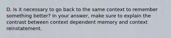 D. Is it necessary to go back to the same context to remember something better? In your answer, make sure to explain the contrast between context dependent memory and context reinstatement.