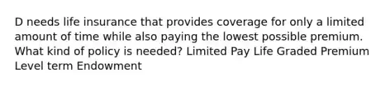 D needs life insurance that provides coverage for only a limited amount of time while also paying the lowest possible premium. What kind of policy is needed? Limited Pay Life Graded Premium Level term Endowment