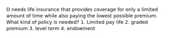 D needs life insurance that provides coverage for only a limited amount of time while also paying the lowest possible premium. What kind of policy is needed? 1. Limited pay life 2. graded premium 3. level term 4. endowment