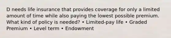 D needs life insurance that provides coverage for only a limited amount of time while also paying the lowest possible premium. What kind of policy is needed? • Limited-pay life • Graded Premium • Level term • Endowment