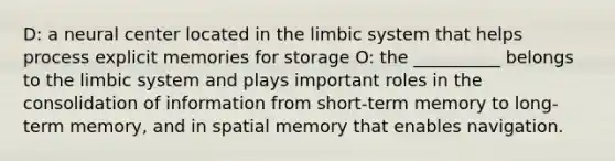 D: a neural center located in the limbic system that helps process explicit memories for storage O: the __________ belongs to the limbic system and plays important roles in the consolidation of information from short-term memory to long-term memory, and in spatial memory that enables navigation.