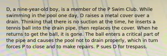 D, a nine-year-old boy, is a member of the P Swim Club. While swimming in the pool one day, D raises a metal cover over a drain. Thinking that there is no suction at the time, he inserts a tennis ball into the drain pipe, then replaces the cover. When he returns to get the ball, it is gone. The ball enters a critical part of the pipe and causes the pool not to drain properly, which in turn forces P to close and to make repairs. P sues D for trespass.