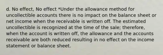 d. No effect, No effect *Under the allowance method for uncollectible accounts there is no impact on the balance sheet or net income when the receivable is written off. The estimated uncollectible is recognized at the time of the sale; therefore, when the account is written off, the allowance and the accounts receivable are both reduced resulting in no effect on the income statement or balance sheet.