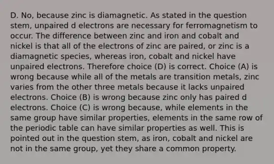 D. No, because zinc is diamagnetic. As stated in the question stem, unpaired d electrons are necessary for ferromagnetism to occur. The difference between zinc and iron and cobalt and nickel is that all of the electrons of zinc are paired, or zinc is a diamagnetic species, whereas iron, cobalt and nickel have unpaired electrons. Therefore choice (D) is correct. Choice (A) is wrong because while all of the metals are transition metals, zinc varies from the other three metals because it lacks unpaired electrons. Choice (B) is wrong because zinc only has paired d electrons. Choice (C) is wrong because, while elements in the same group have similar properties, elements in the same row of the periodic table can have similar properties as well. This is pointed out in the question stem, as iron, cobalt and nickel are not in the same group, yet they share a common property.