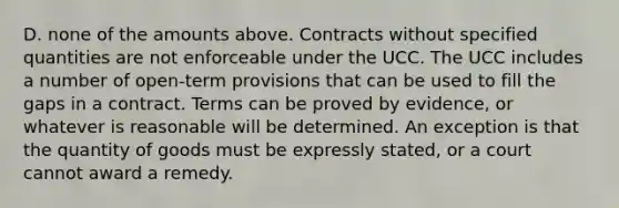 D. none of the amounts above. Contracts without specified quantities are not enforceable under the UCC. The UCC includes a number of open-term provisions that can be used to fill the gaps in a contract. Terms can be proved by evidence, or whatever is reasonable will be determined. An exception is that the quantity of goods must be expressly stated, or a court cannot award a remedy.