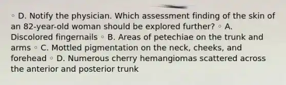 ◦ D. Notify the physician. Which assessment finding of the skin of an 82-year-old woman should be explored further? ◦ A. Discolored fingernails ◦ B. Areas of petechiae on the trunk and arms ◦ C. Mottled pigmentation on the neck, cheeks, and forehead ◦ D. Numerous cherry hemangiomas scattered across the anterior and posterior trunk