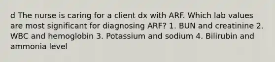 d The nurse is caring for a client dx with ARF. Which lab values are most significant for diagnosing ARF? 1. BUN and creatinine 2. WBC and hemoglobin 3. Potassium and sodium 4. Bilirubin and ammonia level