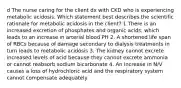 d The nurse caring for the client dx with CKD who is experiencing metabolic acidosis. Which statement best describes the scientific rationale for metabolic acidosis in the client? 1 There is an increased excretion of phosphates and organic acids, which leads to an increase in arterial blood PH 2. A shortened life span of RBCs because of damage secondary to dialysis treatments in turn leads to metabolic acidosis 3. The kidney cannot excrete increased levels of acid because they cannot excrete ammonia or cannot reabsorb sodium bicarbonate 4. An increase in N/V causes a loss of hydrochloric acid and the respiratory system cannot compensate adequately