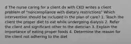 d The nurse caring for a client dx with CKD writes a client problem of "noncompliance with dietary restrictions" Which intervention should be included in the plan of care? 1. Teach the client the proper diet to eat while undergoing dialysis 2. Refer the client and significant other to the dietician 3. Explain the importance of eating proper foods 4. Determine the reason for the client not adhering to the diet