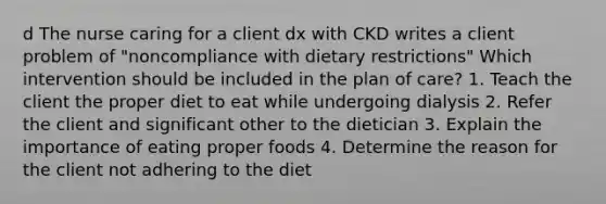 d The nurse caring for a client dx with CKD writes a client problem of "noncompliance with dietary restrictions" Which intervention should be included in the plan of care? 1. Teach the client the proper diet to eat while undergoing dialysis 2. Refer the client and significant other to the dietician 3. Explain the importance of eating proper foods 4. Determine the reason for the client not adhering to the diet