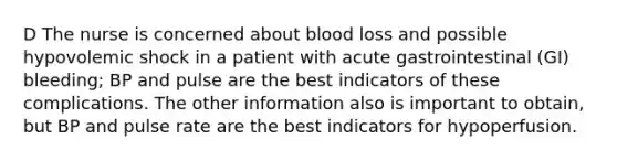 D The nurse is concerned about blood loss and possible hypovolemic shock in a patient with acute gastrointestinal (GI) bleeding; BP and pulse are the best indicators of these complications. The other information also is important to obtain, but BP and pulse rate are the best indicators for hypoperfusion.