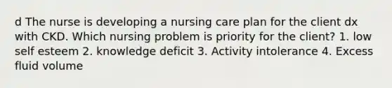 d The nurse is developing a nursing care plan for the client dx with CKD. Which nursing problem is priority for the client? 1. low self esteem 2. knowledge deficit 3. Activity intolerance 4. Excess fluid volume