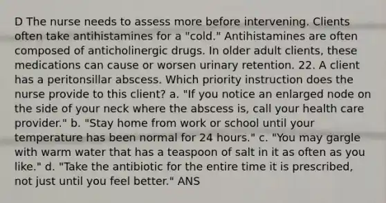 D The nurse needs to assess more before intervening. Clients often take antihistamines for a "cold." Antihistamines are often composed of anticholinergic drugs. In older adult clients, these medications can cause or worsen urinary retention. 22. A client has a peritonsillar abscess. Which priority instruction does the nurse provide to this client? a. "If you notice an enlarged node on the side of your neck where the abscess is, call your health care provider." b. "Stay home from work or school until your temperature has been normal for 24 hours." c. "You may gargle with warm water that has a teaspoon of salt in it as often as you like." d. "Take the antibiotic for the entire time it is prescribed, not just until you feel better." ANS