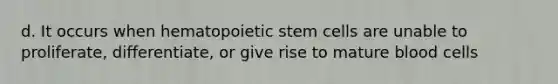 d. It occurs when hematopoietic stem cells are unable to proliferate, differentiate, or give rise to mature blood cells