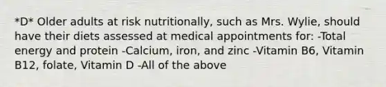 *D* Older adults at risk nutritionally, such as Mrs. Wylie, should have their diets assessed at medical appointments for: -Total energy and protein -Calcium, iron, and zinc -Vitamin B6, Vitamin B12, folate, Vitamin D -All of the above