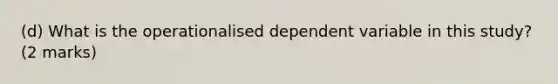 (d) What is the operationalised dependent variable in this study? (2 marks)