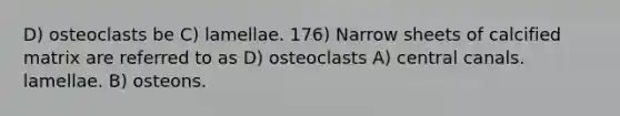 D) osteoclasts be C) lamellae. 176) Narrow sheets of calcified matrix are referred to as D) osteoclasts A) central canals. lamellae. B) osteons.