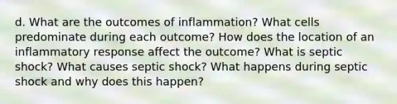 d. What are the outcomes of inflammation? What cells predominate during each outcome? How does the location of an inflammatory response affect the outcome? What is septic shock? What causes septic shock? What happens during septic shock and why does this happen?