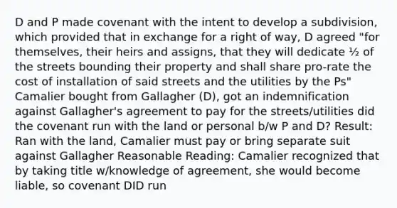 D and P made covenant with the intent to develop a subdivision, which provided that in exchange for a right of way, D agreed "for themselves, their heirs and assigns, that they will dedicate ½ of the streets bounding their property and shall share pro-rate the cost of installation of said streets and the utilities by the Ps" Camalier bought from Gallagher (D), got an indemnification against Gallagher's agreement to pay for the streets/utilities did the covenant run with the land or personal b/w P and D? Result: Ran with the land, Camalier must pay or bring separate suit against Gallagher Reasonable Reading: Camalier recognized that by taking title w/knowledge of agreement, she would become liable, so covenant DID run