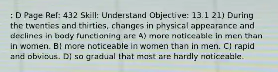 : D Page Ref: 432 Skill: Understand Objective: 13.1 21) During the twenties and thirties, changes in physical appearance and declines in body functioning are A) more noticeable in men than in women. B) more noticeable in women than in men. C) rapid and obvious. D) so gradual that most are hardly noticeable.