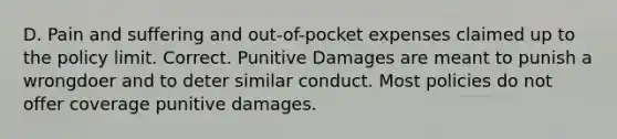 D. Pain and suffering and out-of-pocket expenses claimed up to the policy limit. Correct. Punitive Damages are meant to punish a wrongdoer and to deter similar conduct. Most policies do not offer coverage punitive damages.