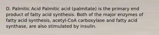 D. Palmitic Acid Palmitic acid (palmitate) is the primary end product of fatty acid synthesis. Both of the major enzymes of fatty acid synthesis, acetyl-CoA carboxylase and fatty acid synthase, are also stimulated by insulin.