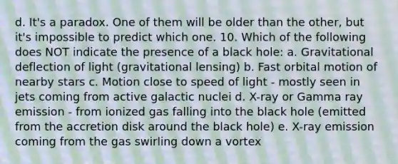 d. It's a paradox. One of them will be older than the other, but it's impossible to predict which one. 10. Which of the following does NOT indicate the presence of a black hole: a. Gravitational deflection of light (gravitational lensing) b. Fast orbital motion of nearby stars c. Motion close to speed of light - mostly seen in jets coming from active galactic nuclei d. X-ray or Gamma ray emission - from ionized gas falling into the black hole (emitted from the accretion disk around the black hole) e. X-ray emission coming from the gas swirling down a vortex