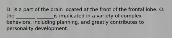 D: is a part of the brain located at the front of the frontal lobe. O: the ________ _______is implicated in a variety of complex behaviors, including planning, and greatly contributes to personality development.